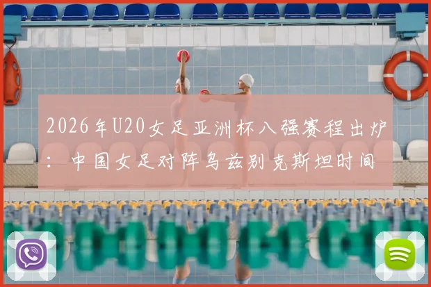 2026年U20女足亚洲杯八强赛程出炉:中国女足对阵乌兹别克斯坦时间、直播平台及双方实力前瞻