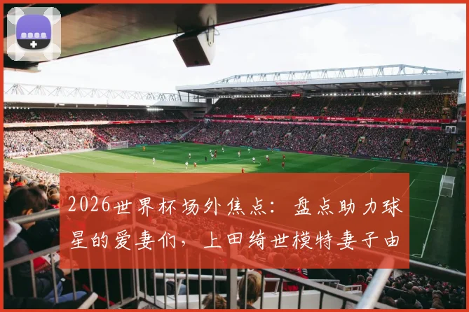 2026世界杯场外焦点：盘点助力球星的爱妻们，上田绮世模特妻子由布菜月惊艳全场