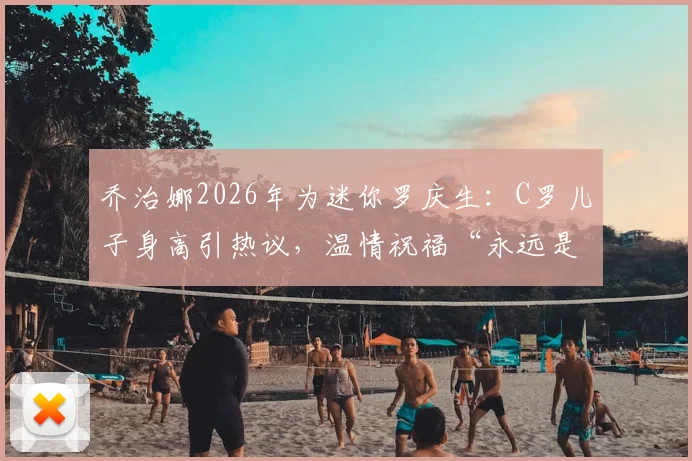 乔治娜2026年为迷你罗庆生：C罗儿子身高引热议，温情祝福“永远是我的小男孩”看球星家庭成长