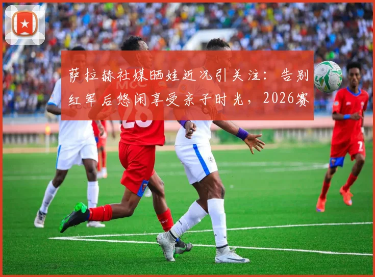 萨拉赫社媒晒娃近况引关注:告别红军后悠闲享受亲子时光,2026赛季去向成最大悬念