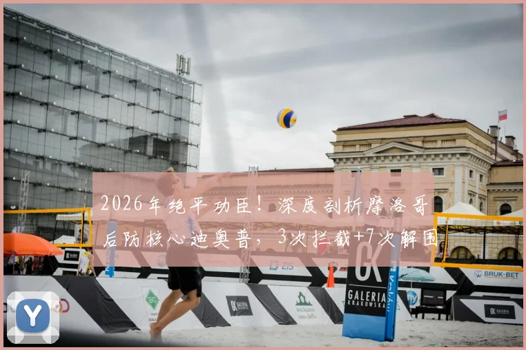 2026年绝平功臣!深度剖析摩洛哥后防核心迪奥普,3次拦截+7次解围成就MVP表现