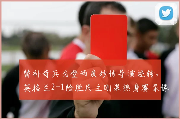 替补奇兵戈登两度妙传导演逆转,英格兰2-1险胜民主刚果热身赛录像回顾与战术解析