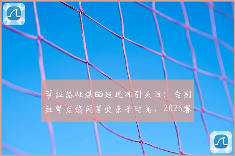 萨拉赫社媒晒娃近况引关注：告别红军后悠闲享受亲子时光，2026赛季去向成最大悬念