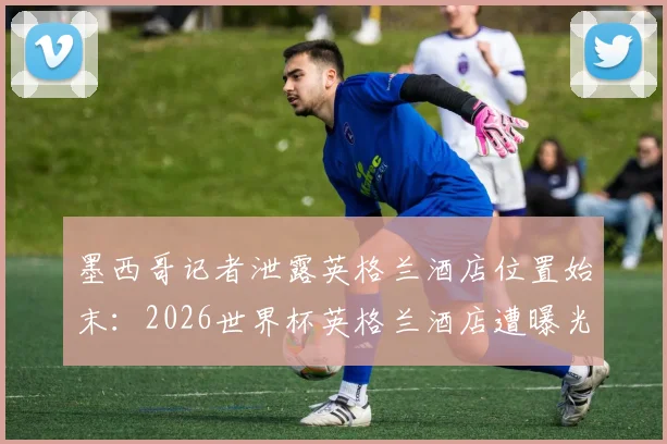 墨西哥记者泄露英格兰酒店位置始末:2026世界杯英格兰酒店遭曝光事件全解析