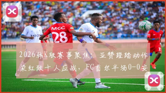 2026韩K联赛事聚焦：亚赞蹬踏动作染红致十人应战，FC首尔半场0-0安养FC战术调整全解析
