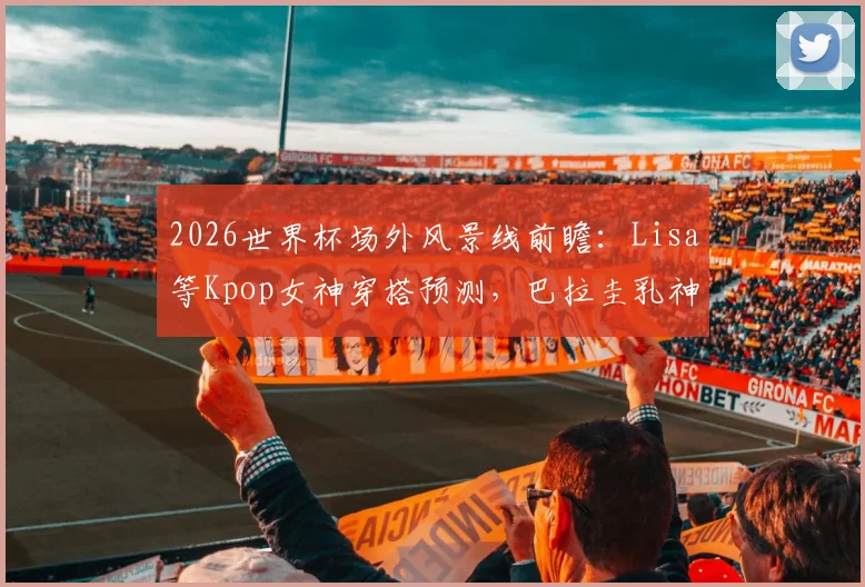 2026世界杯场外风景线前瞻:Lisa等Kpop女神穿搭预测,巴拉圭乳神等历届美女球迷近况回顾