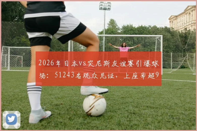 2026年日本vs突尼斯友谊赛引爆球场：51243名观众见证，上座率超95%背后的球场、票价与球迷文化解析