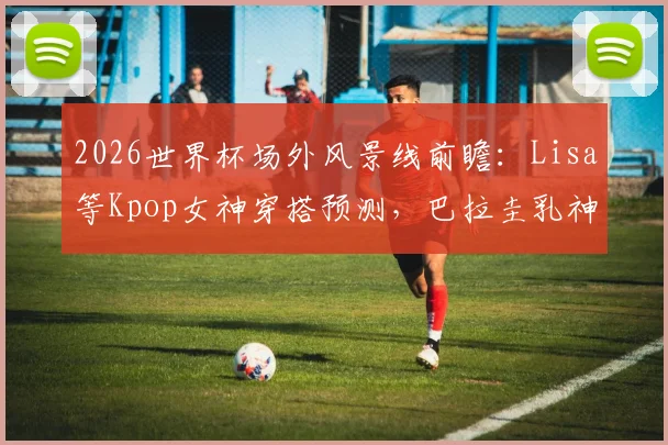 2026世界杯场外风景线前瞻：Lisa等Kpop女神穿搭预测，巴拉圭乳神等历届美女球迷近况回顾
