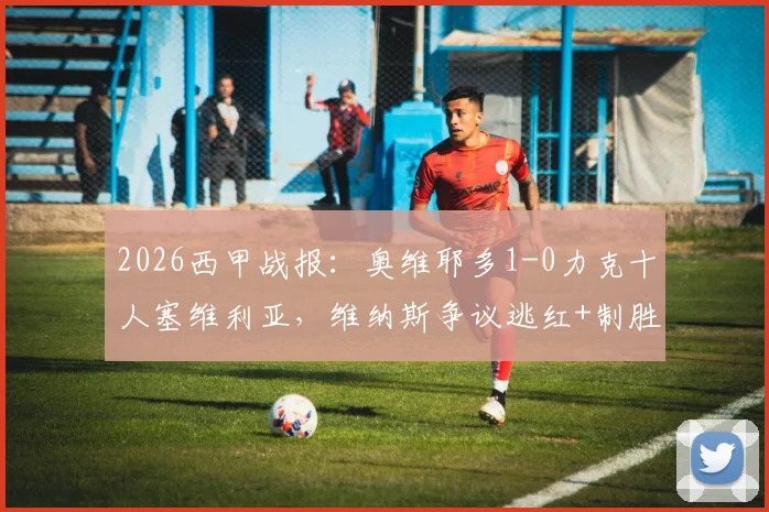 2026西甲战报:奥维耶多1-0力克十人塞维利亚,维纳斯争议逃红+制胜球+造红牌全场精华解读
