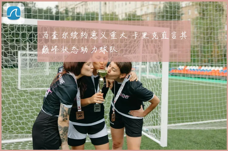 马奎尔续约意义重大 卡里克直言其巅峰状态助力球队