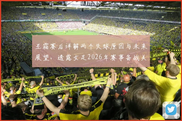 王霜赛后详解两个失球原因与未来展望，透露女足2026年赛事备战关键点