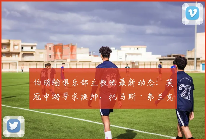 伯明翰俱乐部主教练最新动态：英冠中游寻求换帅，托马斯·弗兰克成2026年头号目标