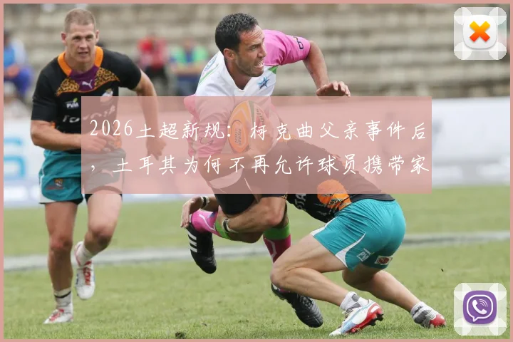 2026土超新规：柯克曲父亲事件后，土耳其为何不再允许球员携带家属参赛？详细解读影响与背景