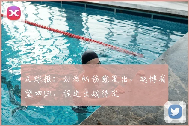 足球报:刘浩帆伤愈复出,赵博有望回归,程进出战待定