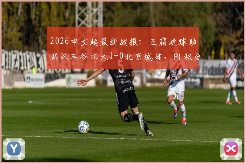2026中女超最新战报：王霜进球助武汉车谷江大1-0北京城建，附积分榜排名及双方阵容解析