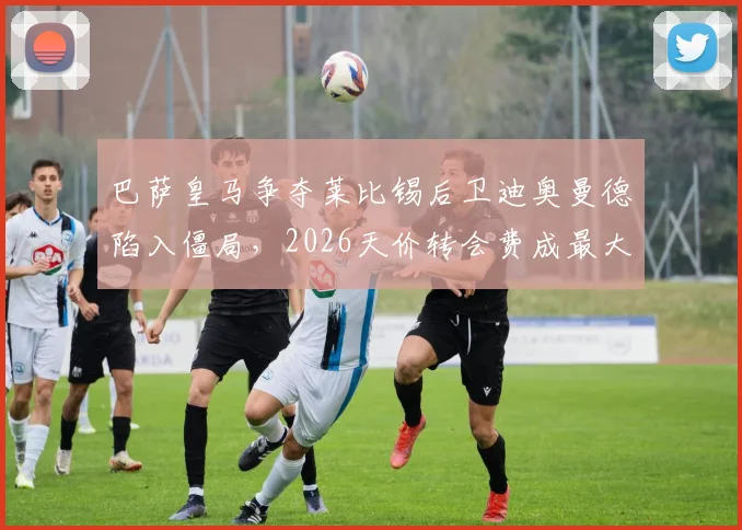 巴萨皇马争夺莱比锡后卫迪奥曼德陷入僵局，2026天价转会费成最大障碍，深度分析球员实力与转会前景