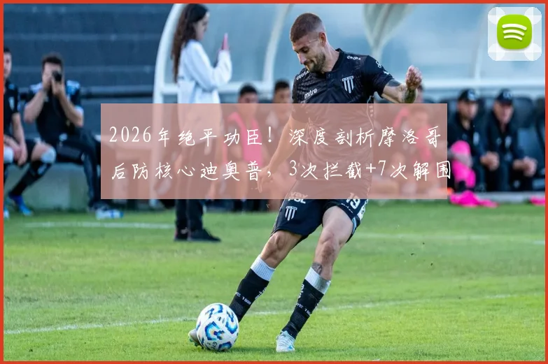 2026年绝平功臣！深度剖析摩洛哥后防核心迪奥普，3次拦截+7次解围成就MVP表现