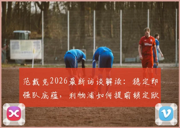 范戴克2026最新访谈解读:稳定即强队底蕴,利物浦如何提前锁定欧冠席位,球迷必看的赛季分析