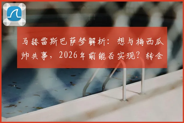 马赫雷斯巴萨梦解析:想与梅西瓜帅共事,2026年前能否实现?转会传闻与生涯轨迹深度探讨