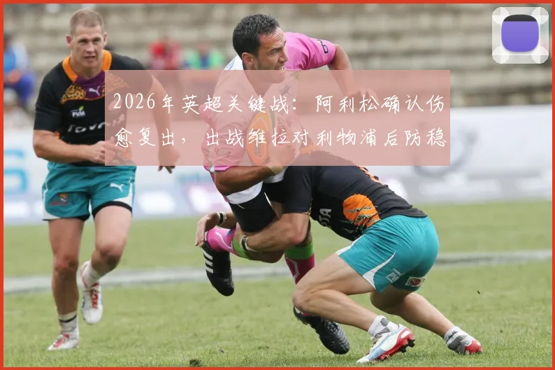 2026年英超关键战：阿利松确认伤愈复出，出战维拉对利物浦后防稳定性提升几何？附详细分析