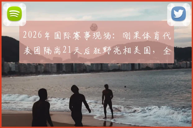 2026年国际赛事现场：刚果体育代表团隔离21天后狂野亮相美国，全员豹纹服饰引关注