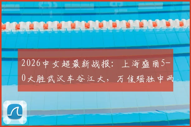 2026中女超最新战报:上海盛丽5-0大胜武汉车谷江大,万佳瑶独中两元,积分榜实时变动解析