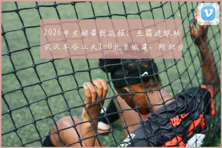 2026中女超最新战报:王霜进球助武汉车谷江大1-0北京城建,附积分榜排名及双方阵容解析