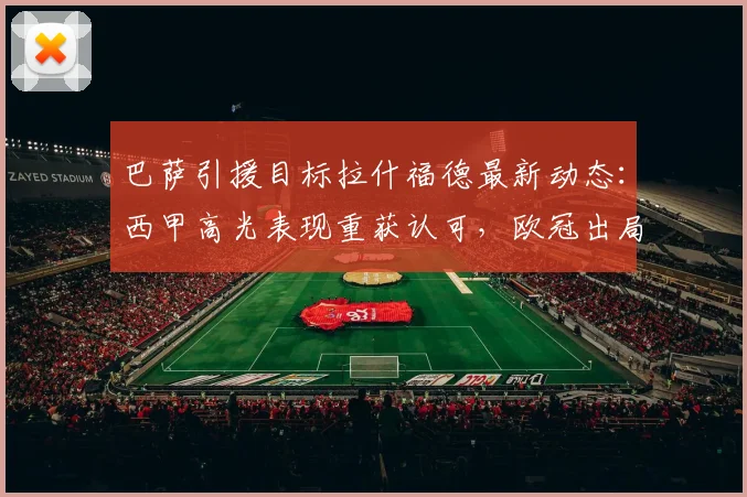 巴萨引援目标拉什福德最新动态：西甲高光表现重获认可，欧冠出局后转会峰回路转