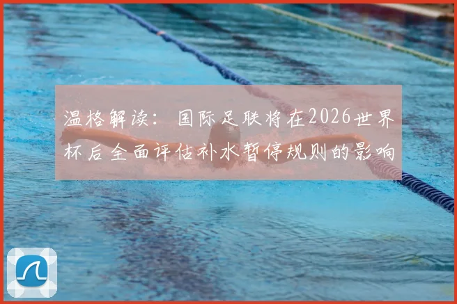 温格解读:国际足联将在2026世界杯后全面评估补水暂停规则的影响与后续调整方向