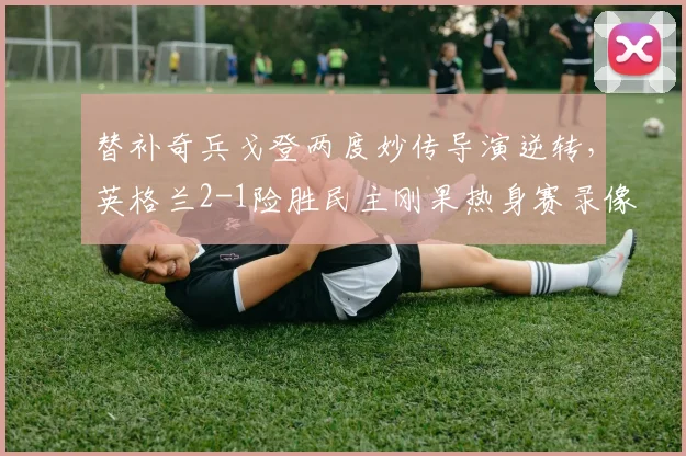 替补奇兵戈登两度妙传导演逆转，英格兰2-1险胜民主刚果热身赛录像回顾与战术解析