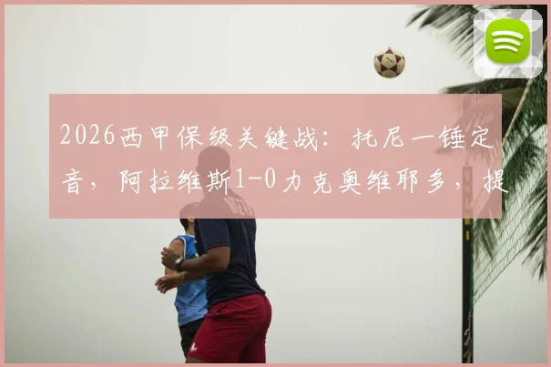 2026西甲保级关键战:托尼一锤定音,阿拉维斯1-0力克奥维耶多,提前宣告保级成功
