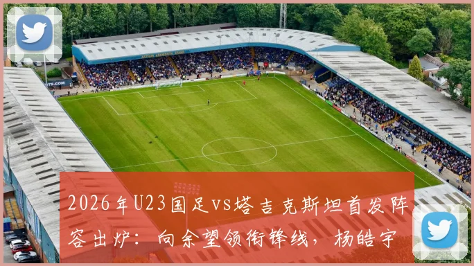 2026年U23国足vs塔吉克斯坦首发阵容出炉:向余望领衔锋线,杨皓宇、汪士钦等新星入选关键战名单