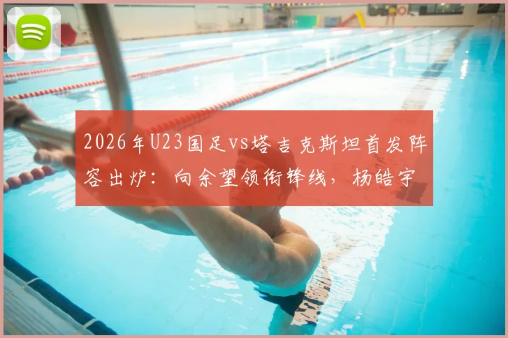 2026年U23国足vs塔吉克斯坦首发阵容出炉：向余望领衔锋线，杨皓宇、汪士钦等新星入选关键战名单