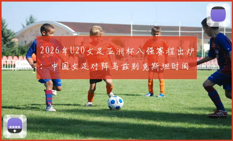 2026年U20女足亚洲杯八强赛程出炉：中国女足对阵乌兹别克斯坦时间、直播平台及双方实力前瞻