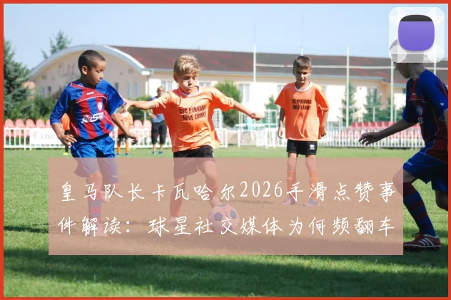 皇马队长卡瓦哈尔2026手滑点赞事件解读：球星社交媒体为何频翻车，更衣室关系引猜测