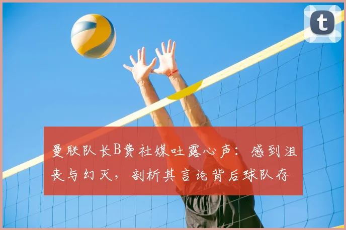 曼联队长B费社媒吐露心声:感到沮丧与幻灭,剖析其言论背后球队存在的三大核心问题