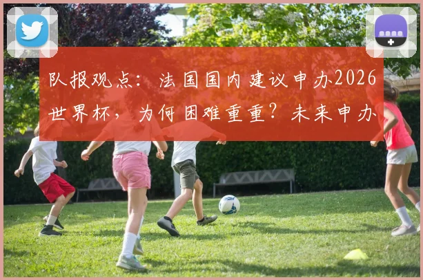 队报观点:法国国内建议申办2026世界杯,为何困难重重?未来申办前景如何?