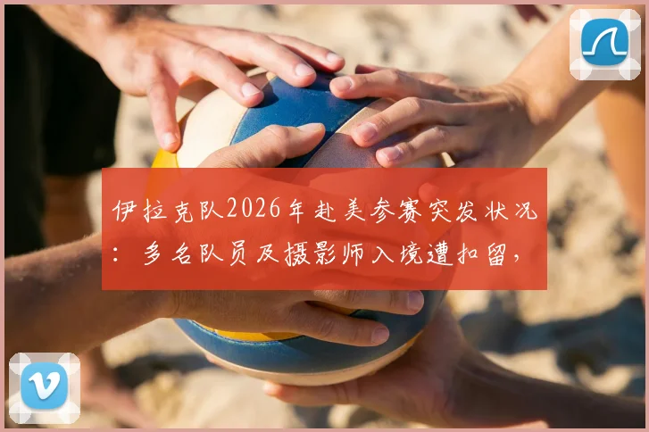 伊拉克队2026年赴美参赛突发状况：多名队员及摄影师入境遭扣留，国际体育出行安全引深思