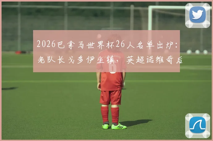 2026巴拿马世界杯26人名单出炉:老队长戈多伊坐镇,英超诺维奇后卫强势入选,完整阵容解析