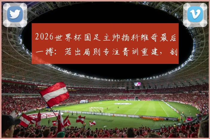 2026世界杯国足主帅扬科维奇最后一搏:若出局则专注青训重建,剖析其执教前景与训练理念