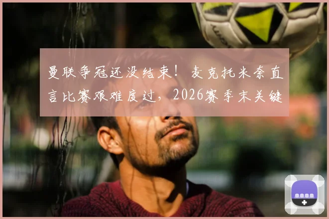 曼联争冠还没结束！麦克托米奈直言比赛艰难度过，2026赛季末关键期曼联需警惕三大隐患