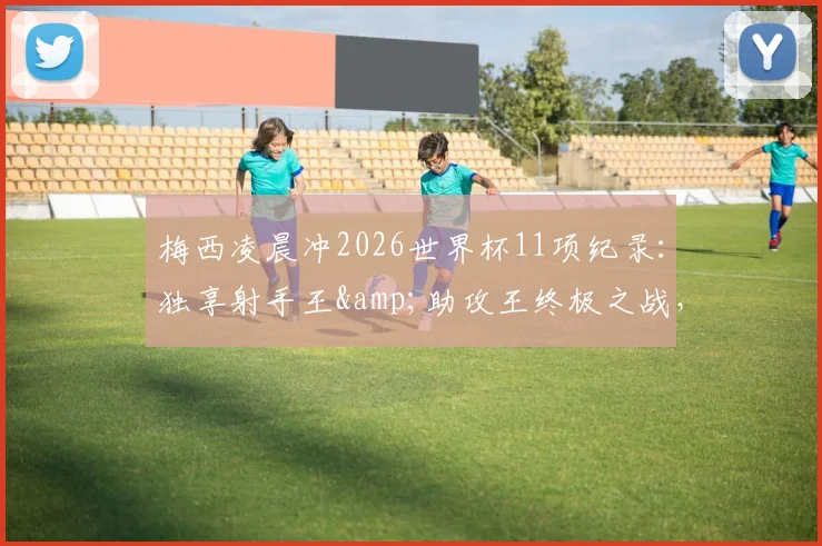 梅西凌晨冲2026世界杯11项纪录:独享射手王&助攻王终极之战,球迷必看终极一舞