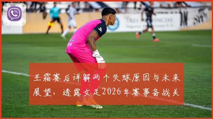 王霜赛后详解两个失球原因与未来展望,透露女足2026年赛事备战关键点