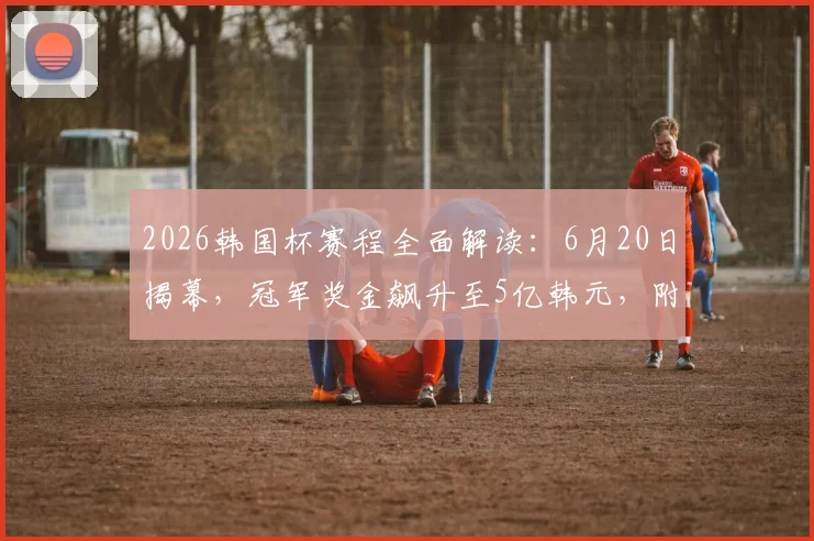 2026韩国杯赛程全面解读：6月20日揭幕，冠军奖金飙升至5亿韩元，附夺冠热门球队分析及观看指南