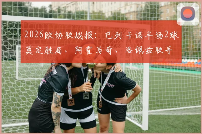 2026欧协联战报:巴列卡诺半场2球奠定胜局,阿霍马奇、洛佩兹联手击退雅典AEK,西甲劲旅欧战表现全解析