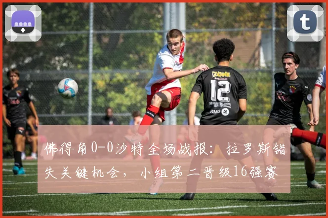 佛得角0-0沙特全场战报:拉罗斯错失关键机会,小组第二晋级16强赛程对阵分析