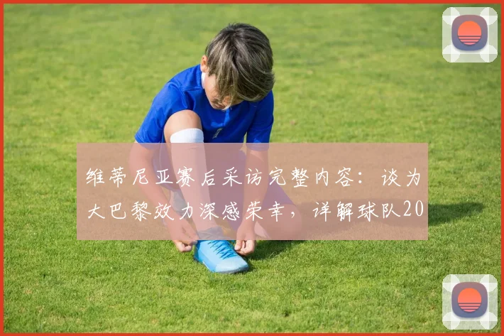 维蒂尼亚赛后采访完整内容:谈为大巴黎效力深感荣幸,详解球队2026年配得上冠军的原因