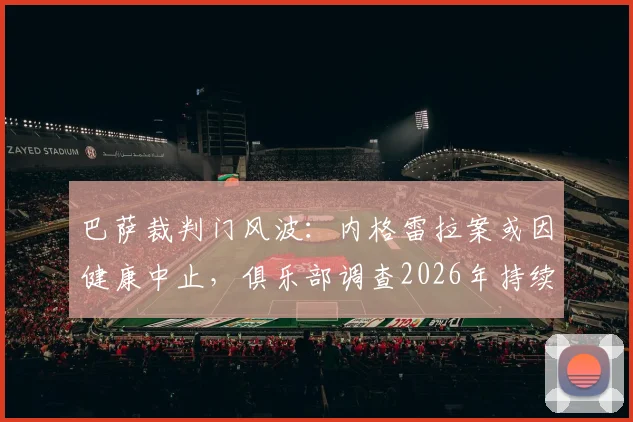 巴萨裁判门风波:内格雷拉案或因健康中止,俱乐部调查2026年持续推进,详解潜在处罚