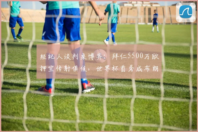 经纪人谈判桌博弈：拜仁5500万欧押宝传射俱佳，世界杯首秀成布朗身价飙升关键节点