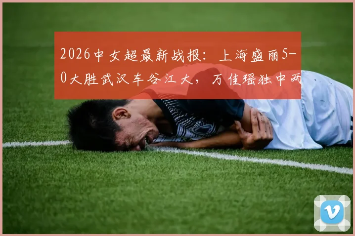 2026中女超最新战报：上海盛丽5-0大胜武汉车谷江大，万佳瑶独中两元，积分榜实时变动解析